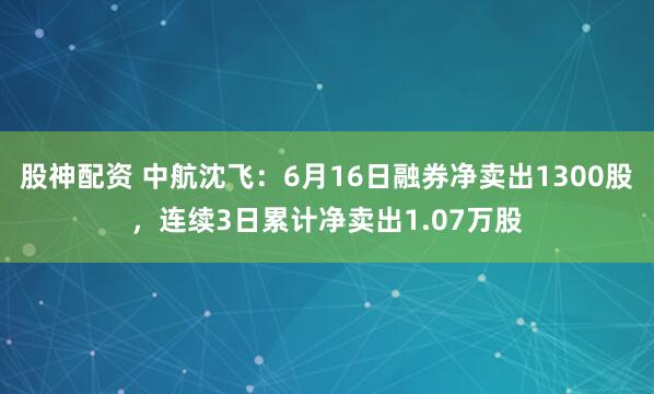 股神配资 中航沈飞：6月16日融券净卖出1300股，连续3日累计净卖出1.07万股