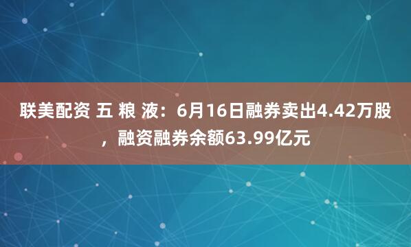 联美配资 五 粮 液：6月16日融券卖出4.42万股，融资融券余额63.99亿元