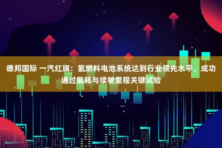 德邦国际 一汽红旗：氢燃料电池系统达到行业领先水平，成功通过氢耗与续驶里程关键试验