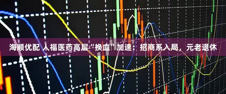 海顺优配 人福医药高层“换血”加速：招商系入局，元老退休