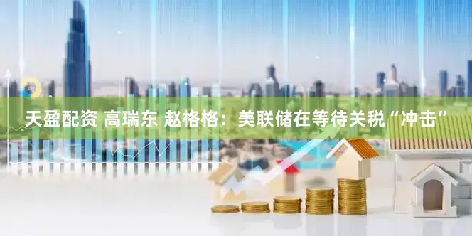 天盈配资 高瑞东 赵格格：美联储在等待关税“冲击”