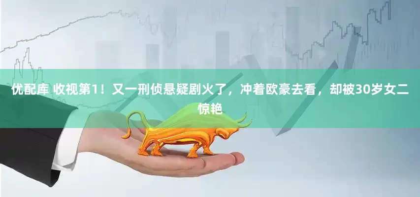 优配库 收视第1！又一刑侦悬疑剧火了，冲着欧豪去看，却被30岁女二惊艳