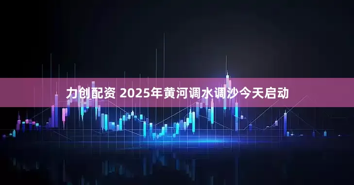 力创配资 2025年黄河调水调沙今天启动