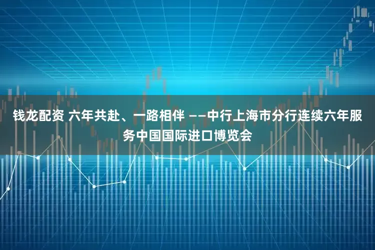 钱龙配资 六年共赴、一路相伴 ——中行上海市分行连续六年服务中国国际进口博览会