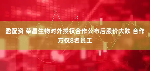 盈配资 荣昌生物对外授权合作公布后股价大跌 合作方仅8名员工