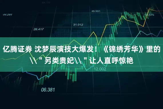 亿腾证券 沈梦辰演技大爆发！《锦绣芳华》里的\＂另类贵妃\＂让人直呼惊艳