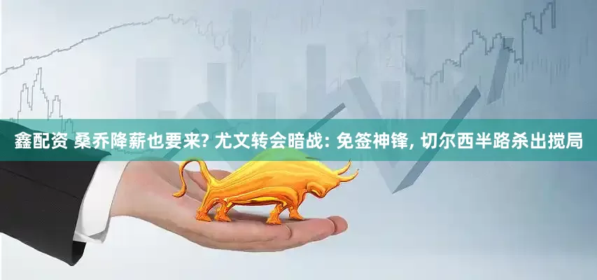 鑫配资 桑乔降薪也要来? 尤文转会暗战: 免签神锋, 切尔西半路杀出搅局
