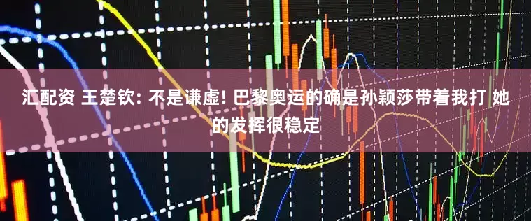汇配资 王楚钦: 不是谦虚! 巴黎奥运的确是孙颖莎带着我打 她的发挥很稳定