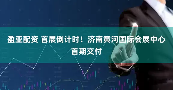 盈亚配资 首展倒计时！济南黄河国际会展中心首期交付