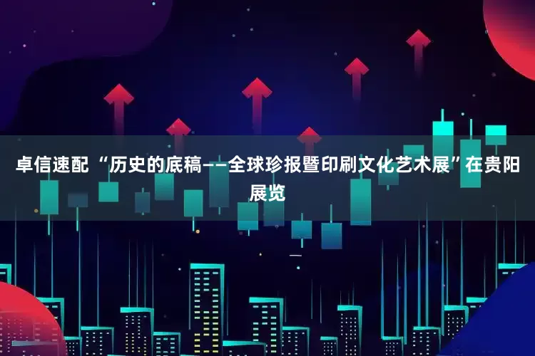 卓信速配 “历史的底稿——全球珍报暨印刷文化艺术展”在贵阳展览