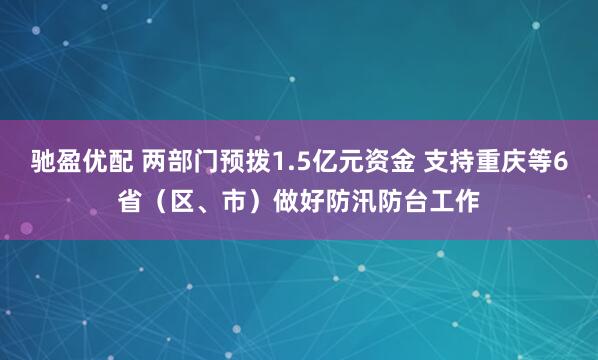驰盈优配 两部门预拨1.5亿元资金 支持重庆等6省（区、市）做好防汛防台工作