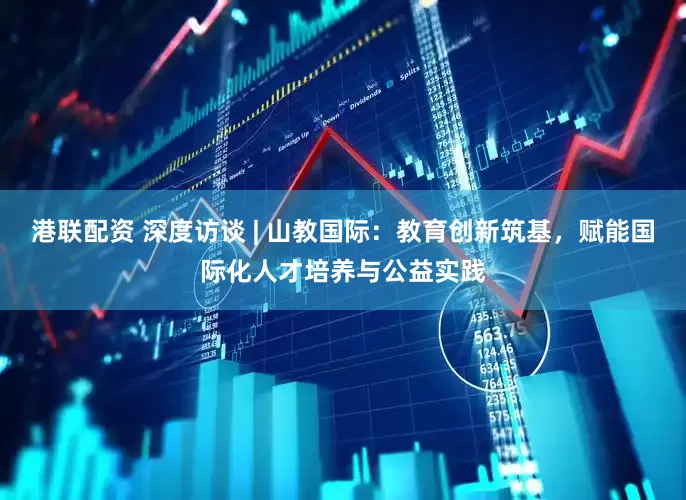 港联配资 深度访谈 | 山教国际：教育创新筑基，赋能国际化人才培养与公益实践