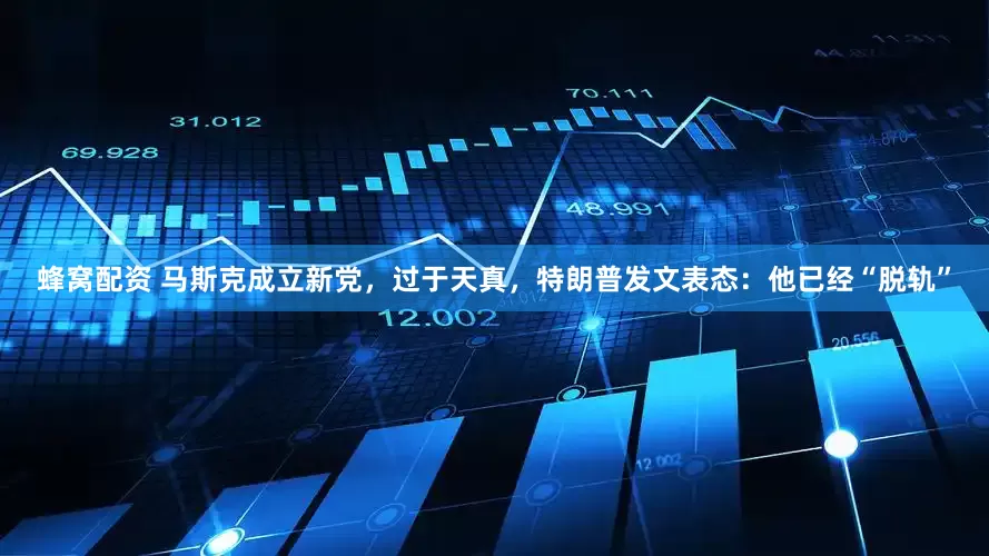 蜂窝配资 马斯克成立新党，过于天真，特朗普发文表态：他已经“脱轨”