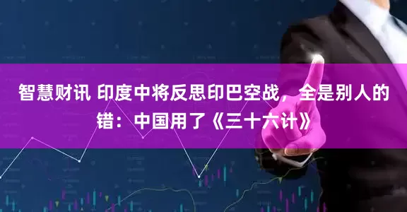智慧财讯 印度中将反思印巴空战，全是别人的错：中国用了《三十六计》