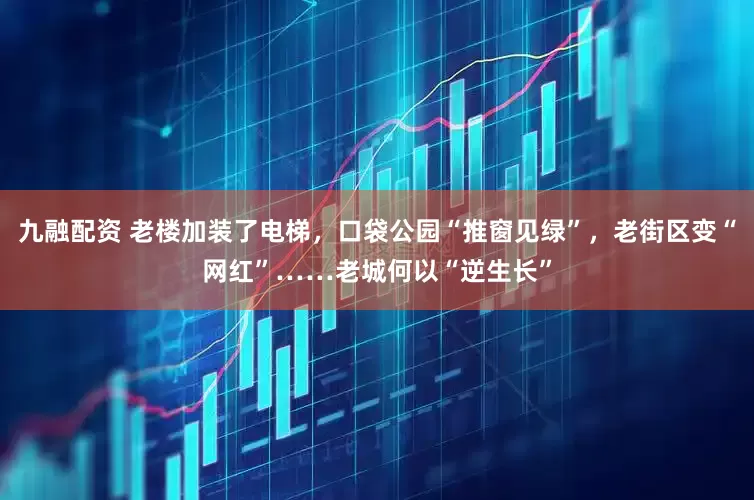 九融配资 老楼加装了电梯，口袋公园“推窗见绿”，老街区变“网红”……老城何以“逆生长”