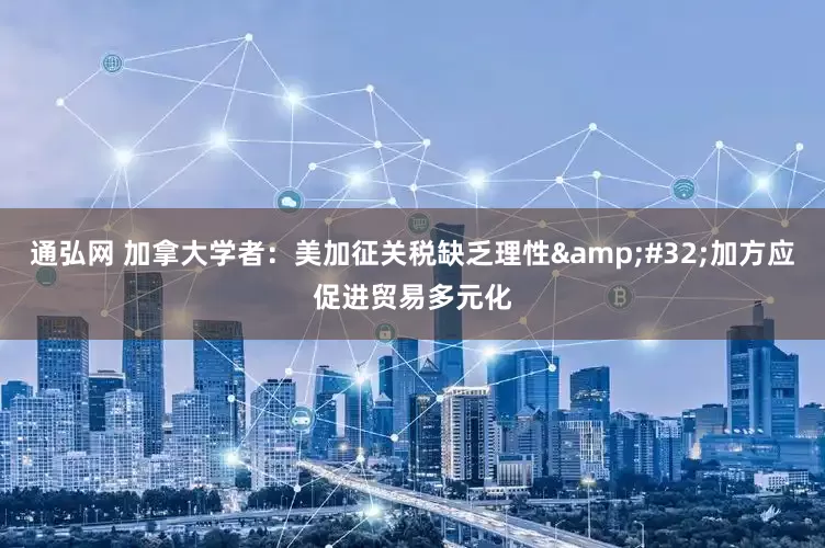 通弘网 加拿大学者：美加征关税缺乏理性&#32;加方应促进贸易多元化