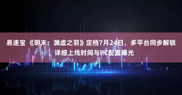 易速宝 《明末：渊虚之羽》定档7月24日，多平台同步解锁，详细上线时间与PC配置曝光