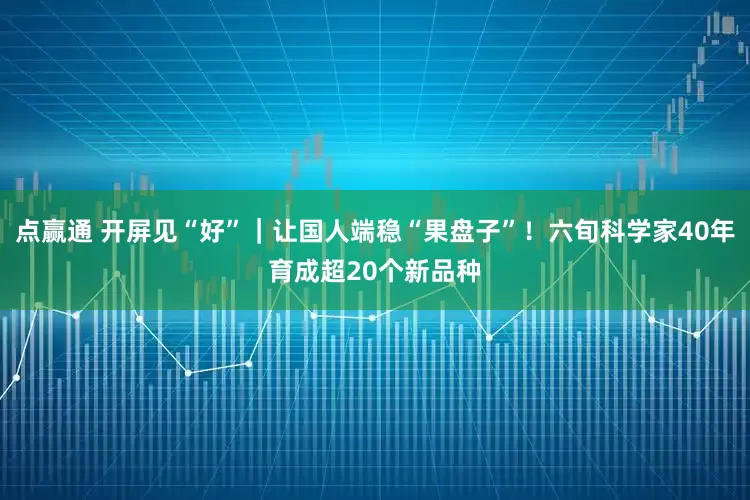 点赢通 开屏见“好”｜让国人端稳“果盘子”！六旬科学家40年育成超20个新品种