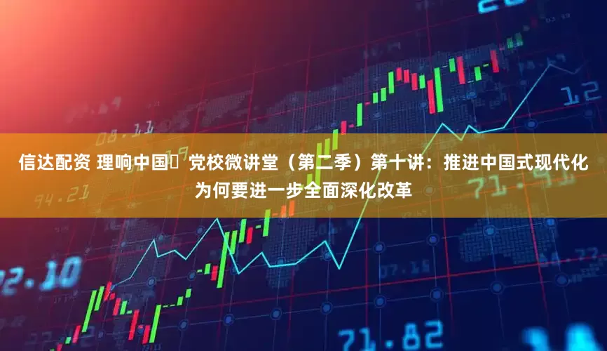 信达配资 理响中国・党校微讲堂（第二季）第十讲：推进中国式现代化为何要进一步全面深化改革