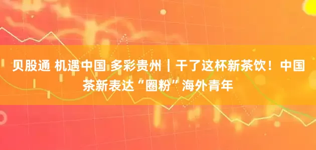 贝股通 机遇中国 多彩贵州｜干了这杯新茶饮！中国茶新表达“圈粉”海外青年