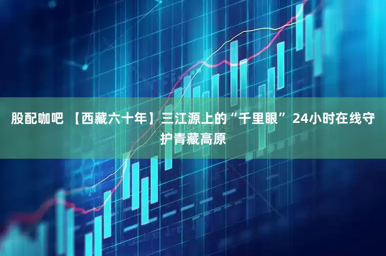 股配咖吧 【西藏六十年】三江源上的“千里眼” 24小时在线守护青藏高原