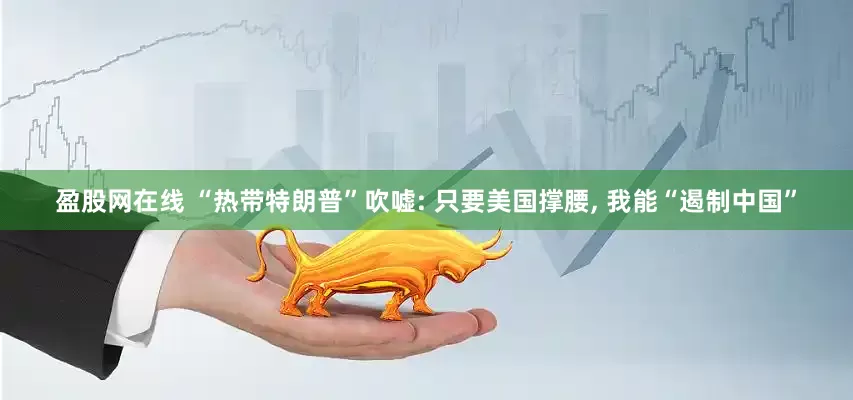 盈股网在线 “热带特朗普”吹嘘: 只要美国撑腰, 我能“遏制中国”