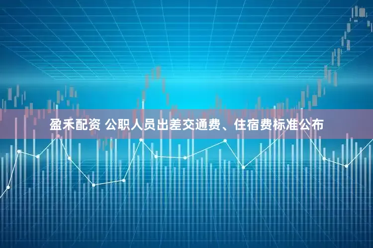 盈禾配资 公职人员出差交通费、住宿费标准公布