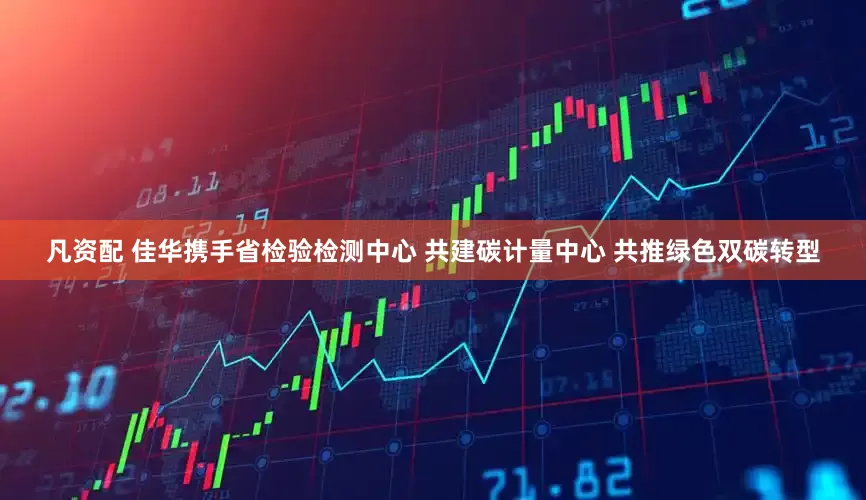凡资配 佳华携手省检验检测中心 共建碳计量中心 共推绿色双碳转型