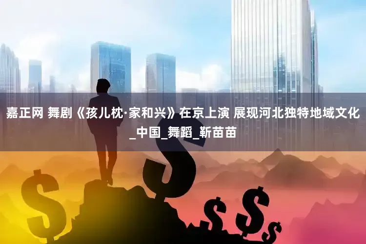 嘉正网 舞剧《孩儿枕·家和兴》在京上演 展现河北独特地域文化_中国_舞蹈_靳苗苗