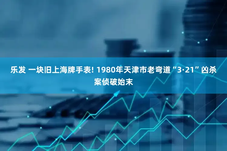 乐发 一块旧上海牌手表! 1980年天津市老弯道“3·21”凶杀案侦破始末