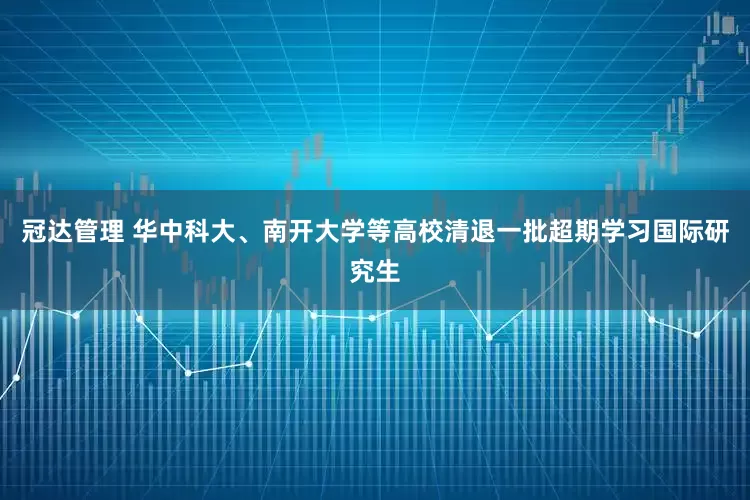 冠达管理 华中科大、南开大学等高校清退一批超期学习国际研究生