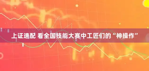 上证速配 看全国技能大赛中工匠们的“神操作”