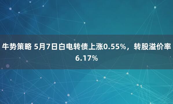 牛势策略 5月7日白电转债上涨0.55%，转股溢价率6.17%