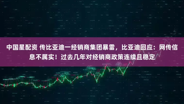 中国星配资 传比亚迪一经销商集团暴雷，比亚迪回应：网传信息不属实！过去几年对经销商政策连续且稳定