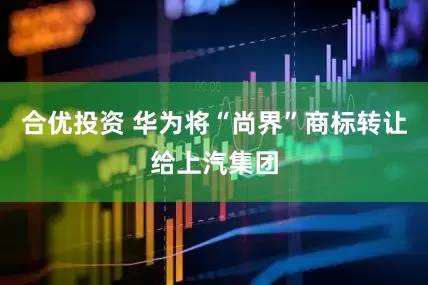 合优投资 华为将“尚界”商标转让给上汽集团