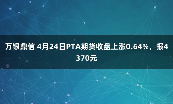 万银鼎信 4月24日PTA期货收盘上涨0.64%，报4370元