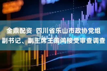 金鼎配资  四川省乐山市政协党组副书记、副主席王策鸿接受审查调查
