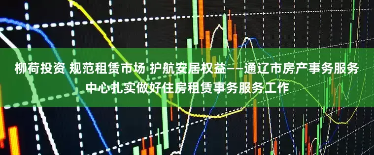 柳荷投资 规范租赁市场 护航安居权益——通辽市房产事务服务中心扎实做好住房租赁事务服务工作