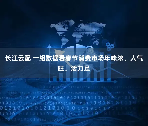 长江云配 一组数据看春节消费市场年味浓、人气旺、活力足