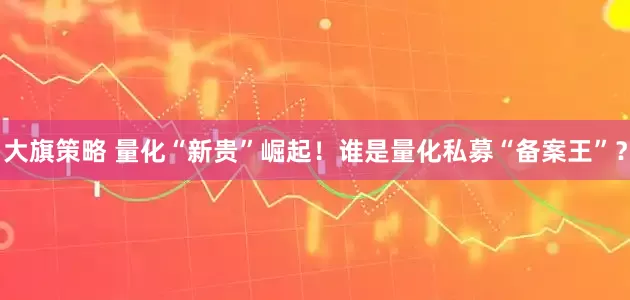 大旗策略 量化“新贵”崛起!谁是量化私募“备案王”?