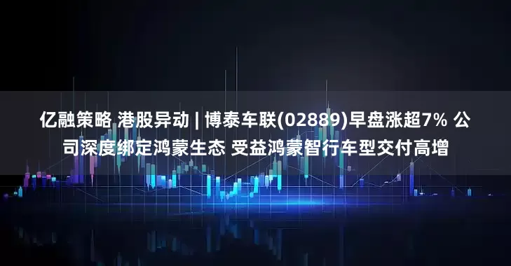 亿融策略 港股异动 | 博泰车联(02889)早盘涨超7% 公司深度绑定鸿蒙生态 受益鸿蒙智行车型交付高增